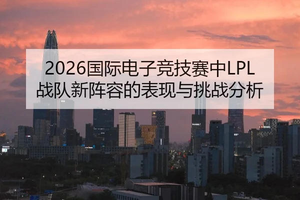2026国际电子竞技赛中LPL战队新阵容的表现与挑战分析