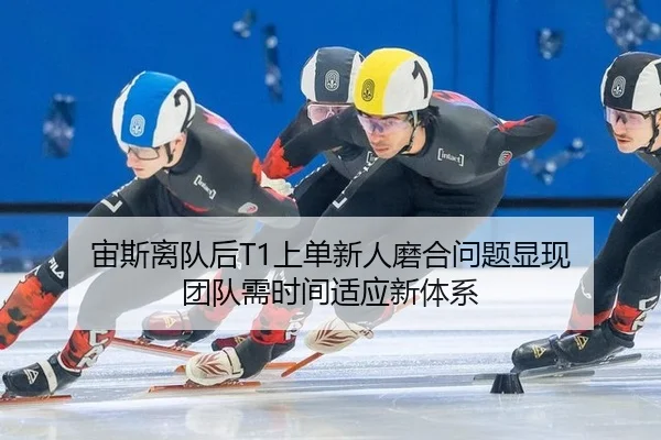 宙斯离队后T1上单新人磨合问题显现 团队需时间适应新体系