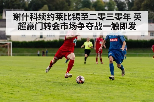 谢什科续约莱比锡至二零三零年 英超豪门转会市场争夺战一触即发