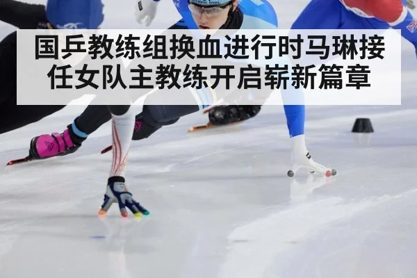 国乒教练组换血进行时马琳接任女队主教练开启崭新篇章